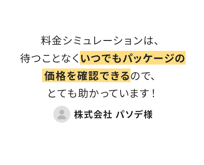 料金シミュレーションは待つことなくいつでもパッケージの価格が確認できるのでとても助かっています!(株式会社パソデ様)